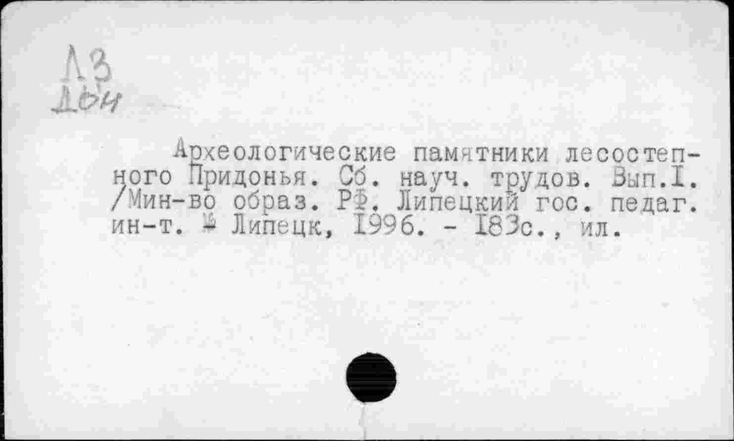 ﻿Археологические памятники лесостепного Придонья. Об. науч, трудов. Зып.1. /Мин-во образ. РХ Липецкий гос. педаг. ин-т. А Липецк, 1996. - 183с., ил.